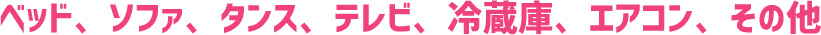 ベッド、ソファ、タンス、テレビ、冷蔵庫、エアコン、その他